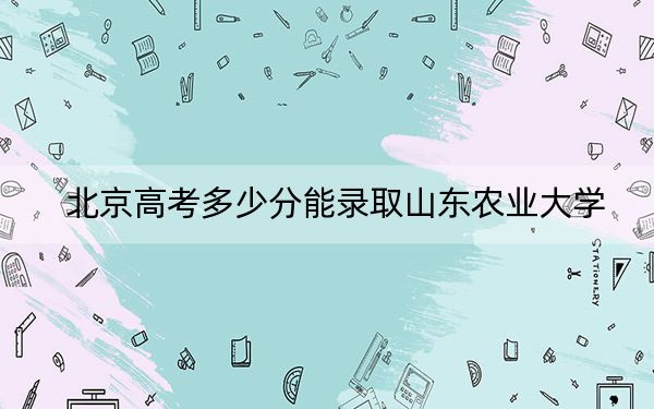 北京高考多少分能录取山东农业大学？附带近三年最低录取分数线