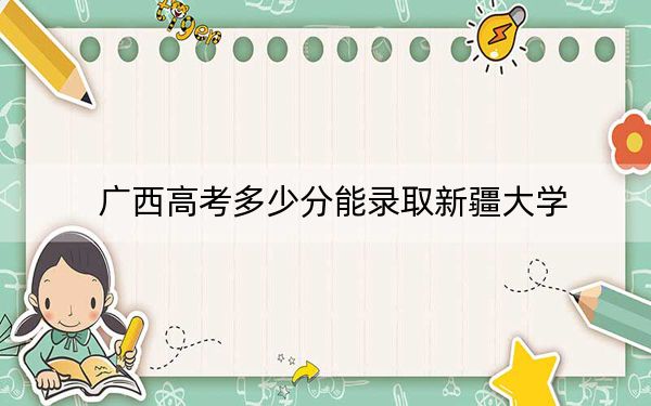 广西高考多少分能录取新疆大学？2024年历史类最低544分 物理类最低520分