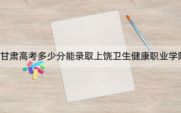 甘肃高考多少分能录取上饶卫生健康职业学院？2024年历史类337分 物理类录取分320分