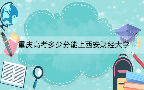 重庆高考多少分能上西安财经大学？2024年历史类最低467分 物理类525分