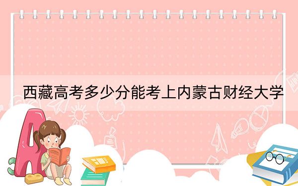 西藏高考多少分能考上内蒙古财经大学？2024年分