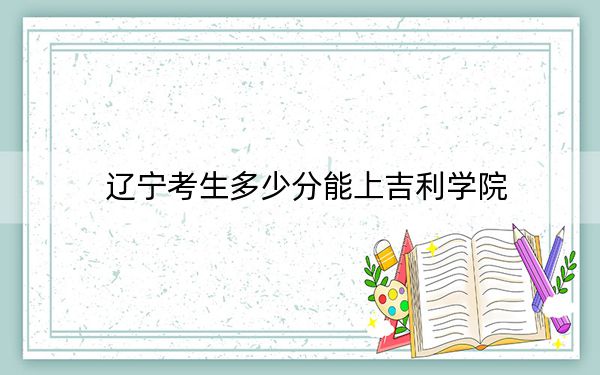 辽宁考生多少分能上吉利学院?附带近三年最低录取分数线