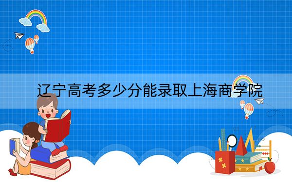 辽宁高考多少分能录取上海商学院？附2022-2024年最低录取分数线