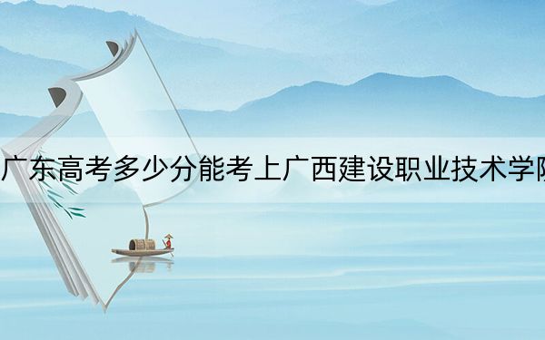 广东高考多少分能考上广西建设职业技术学院？2024年历史类371分 物理类最低361分