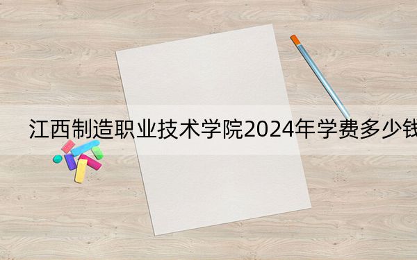 江西制造职业技术学院2024年学费多少钱?每年5600元(各专业收费标准)
