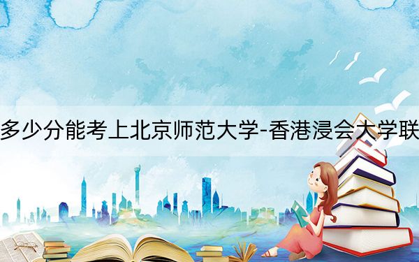 北京高考多少分能考上北京师范大学-香港浸会大学联合国际学院？附2022-2024年最低录取分数线