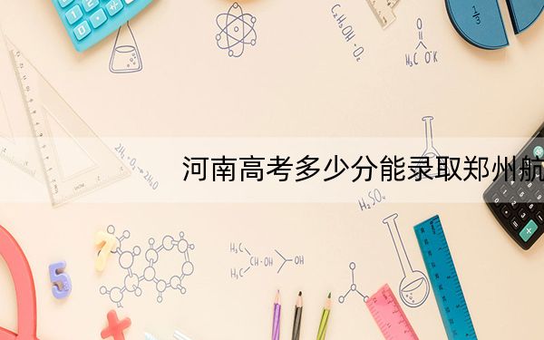 河南高考多少分能录取郑州航空工业管理学院?附2022-2024年最低录取分数线
