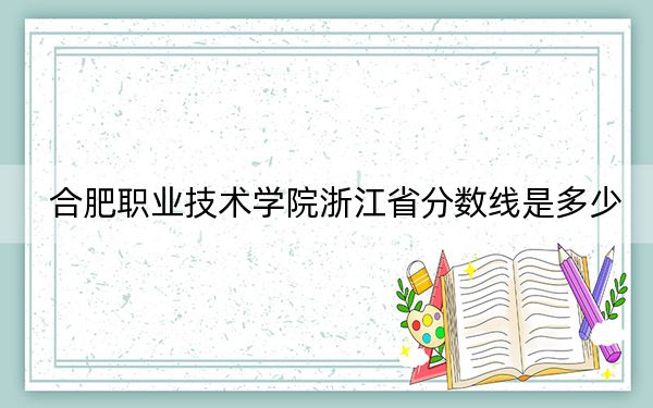 合肥职业技术学院浙江省分数线是多少？招生计划和学费是多少？