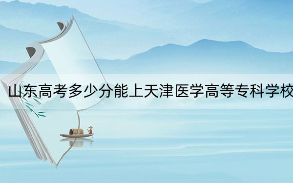 山东高考多少分能上天津医学高等专科学校？2024年综合最低分439分