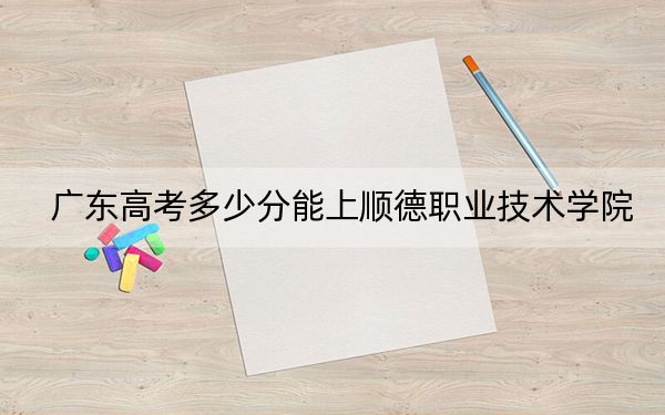 广东高考多少分能上顺德职业技术学院？附2022-2024年最低录取分数线