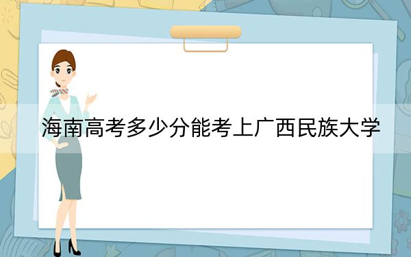 海南高考多少分能考上广西民族大学？2024年综合最低分486分