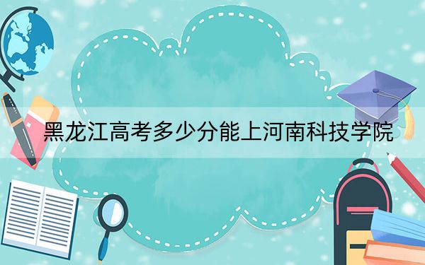 黑龙江高考多少分能上河南科技学院？附2022-2024年院校投档线