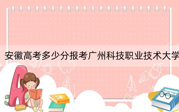 安徽高考多少分报考广州科技职业技术大学？附2022-2024年最低录取分数线