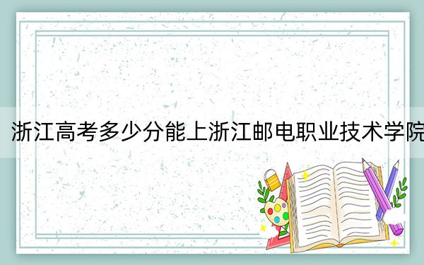 浙江高考多少分能上浙江邮电职业技术学院？2024年综合最低分448分