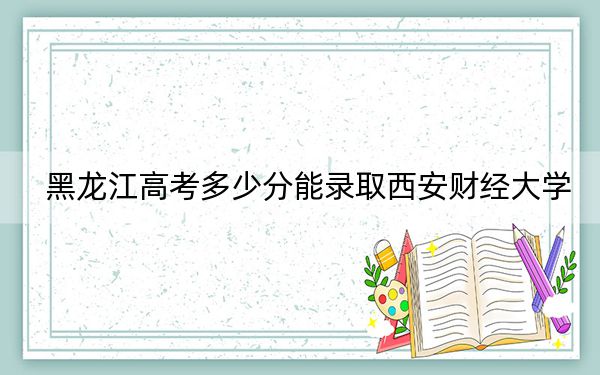 黑龙江高考多少分能录取西安财经大学？附近三年最低院校投档线