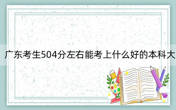 广东考生504分左右能考上什么好的本科大学？（附带近三年高校录取名单）