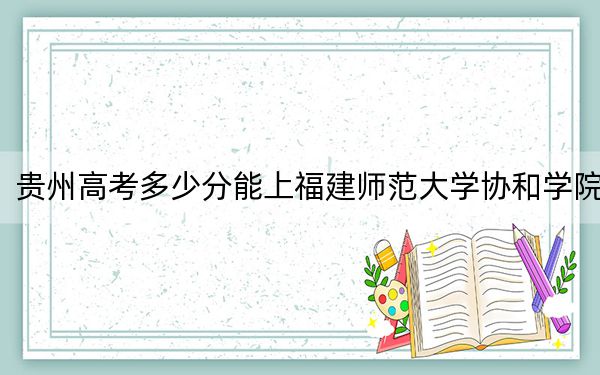 贵州高考多少分能上福建师范大学协和学院？2024年历史类最低467分 物理类406分