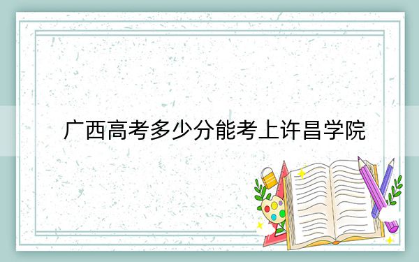 广西高考多少分能考上许昌学院？2024年历史类473分 物理类录取分468分