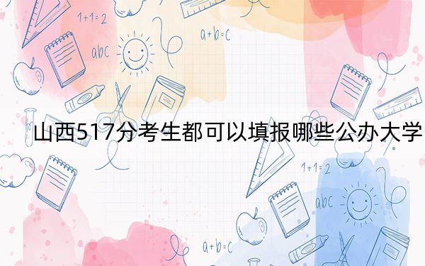 山西517分考生都可以填报哪些公办大学？（附带2022-2024年517录取大学名单）