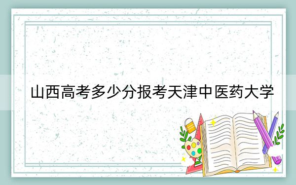 山西高考多少分报考天津中医药大学？附2022-2024年最低录取分数线