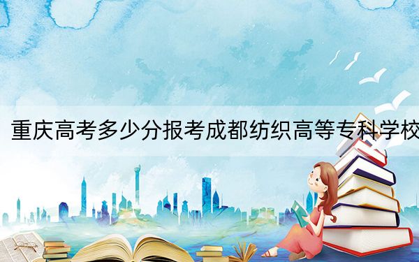重庆高考多少分报考成都纺织高等专科学校？附2022-2024年最低录取分数线
