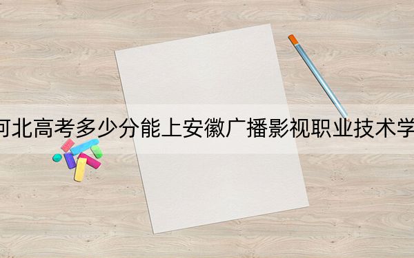 河北高考多少分能上安徽广播影视职业技术学院？2024年历史类投档线402分 物理类最低399分