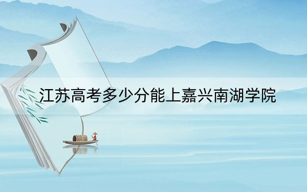 江苏高考多少分能上嘉兴南湖学院？附2022-2024年最低录取分数线