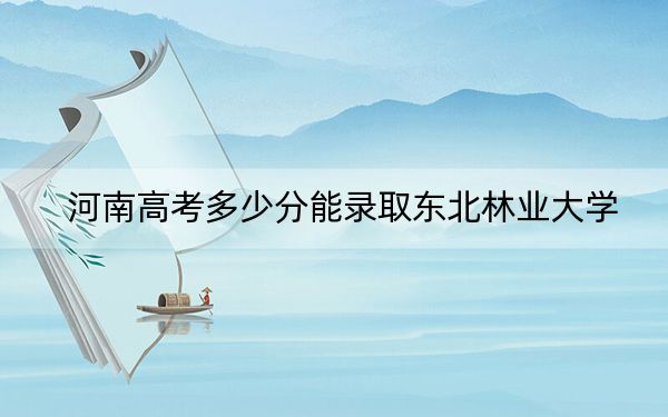 河南高考多少分能录取东北林业大学？2024年文科录取分570分 理科最低581分