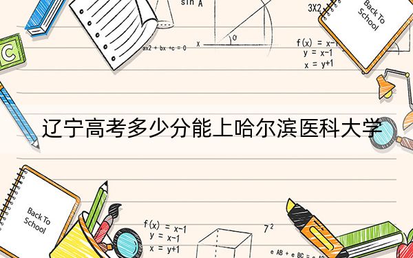 辽宁高考多少分能上哈尔滨医科大学？附2022-2024年最低录取分数线