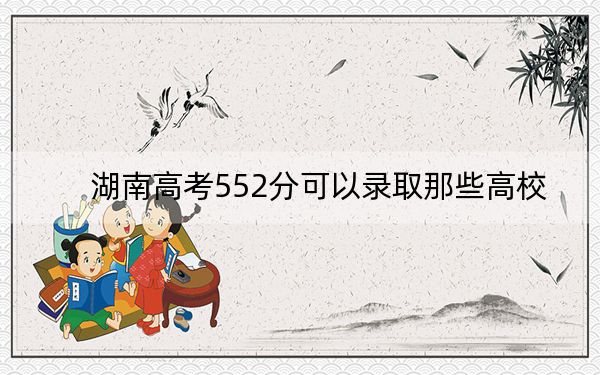 湖南高考552分可以录取那些高校？（附带2022-2024年552录取名单）