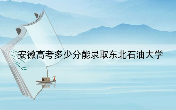 安徽高考多少分能录取东北石油大学？附2022-2024年院校最低投档线