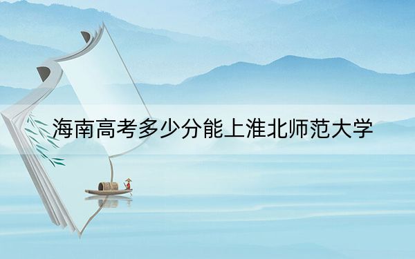 海南高考多少分能上淮北师范大学？附2022-2024年最低录取分数线