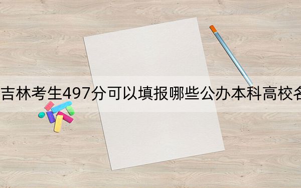 吉林考生497分可以填报哪些公办本科高校名单？（附带2022-2024年497左右大学名单）