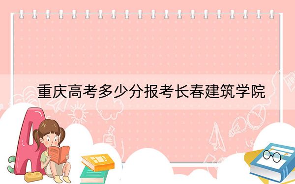 重庆高考多少分报考长春建筑学院？附2022-2024年最低录取分数线