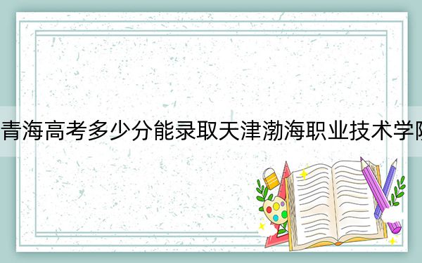 青海高考多少分能录取天津渤海职业技术学院？2024年文科314分 理科281分