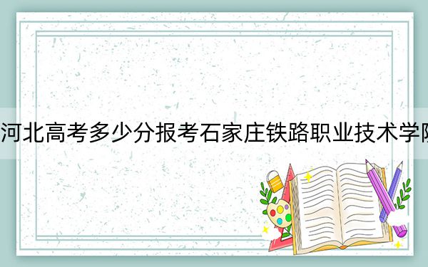 河北高考多少分报考石家庄铁路职业技术学院？2024年历史类录取分391分 物理类最低418分