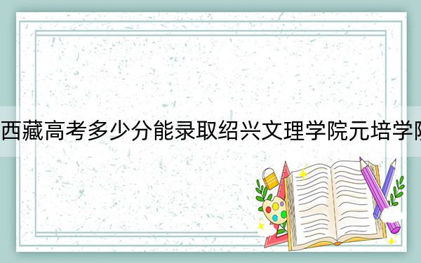 西藏高考多少分能录取绍兴文理学院元培学院？附2022-2024年最低录取分数线