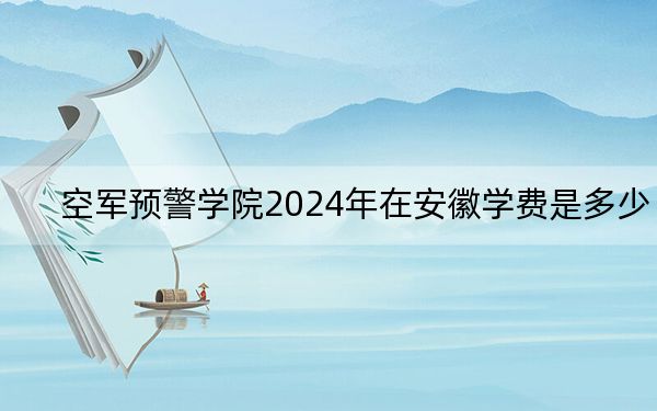 空军预警学院2024年在安徽学费是多少?安徽考生2025年参考