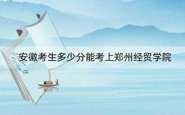 安徽考生多少分能考上郑州经贸学院？附带近三年最低录取分数线