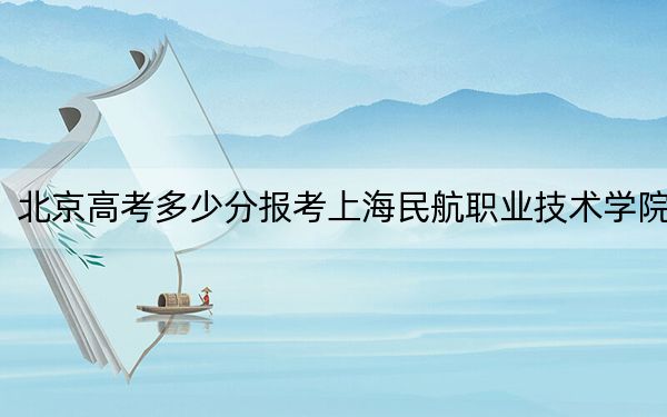 北京高考多少分报考上海民航职业技术学院？附2022-2024年最低录取分数线