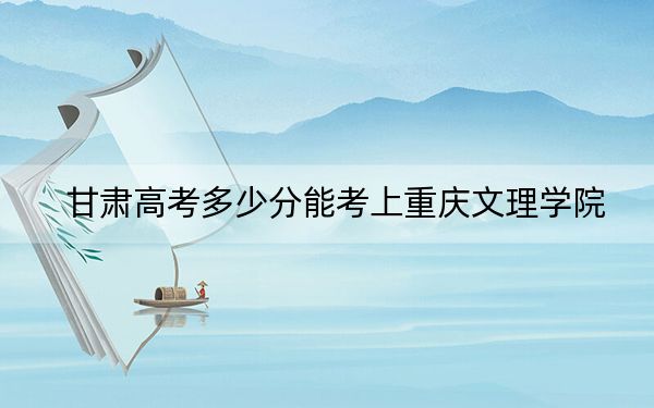 甘肃高考多少分能考上重庆文理学院？附2022-2024年最低录取分数线