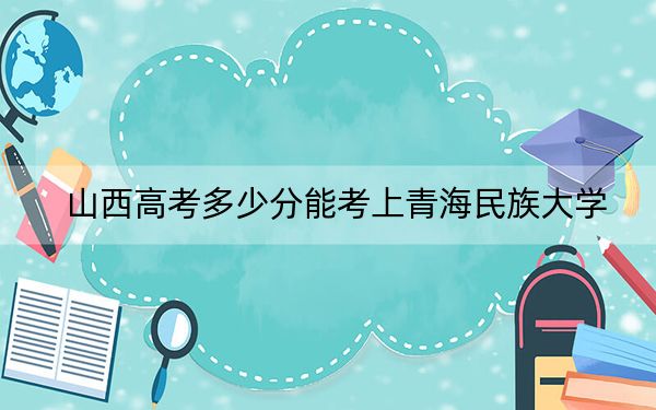 山西高考多少分能考上青海民族大学？2024年文科477分 理科录取分447分