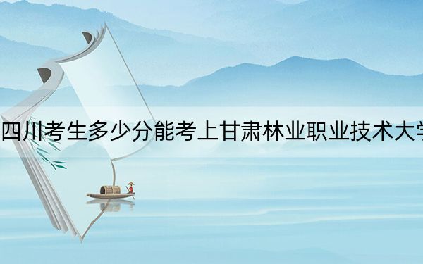 四川考生多少分能考上甘肃林业职业技术大学？附2022-2024年院校投档线