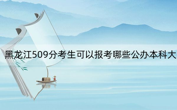 黑龙江509分考生可以报考哪些公办本科大学？（供2025届高三考生参考）