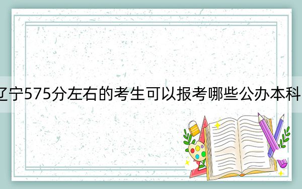 辽宁575分左右的考生可以报考哪些公办本科大学？ 2025年高考可以填报9所大学