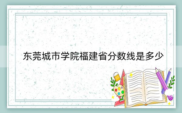 东莞城市学院福建省分数线是多少?招生计划和学费是多少?