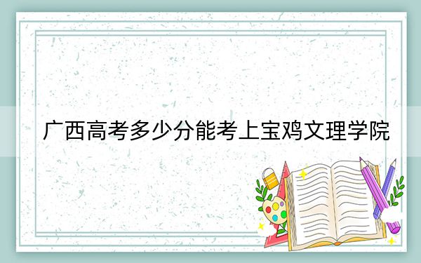 广西高考多少分能考上宝鸡文理学院？2024年历史类最低436分 物理类投档线445分