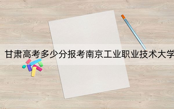 甘肃高考多少分报考南京工业职业技术大学？附2022-2024年院校最低投档线