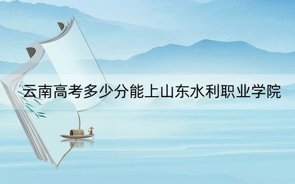 云南高考多少分能上山东水利职业学院？2024年文科录取分377分 理科录取分361分