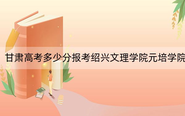 甘肃高考多少分报考绍兴文理学院元培学院？附2022-2024年最低录取分数线